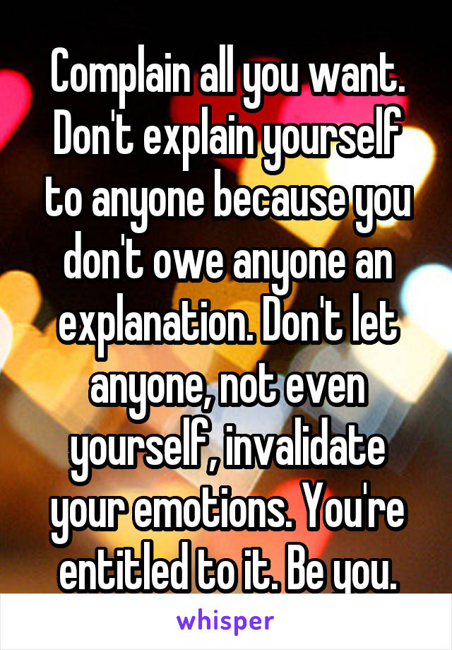 Complain all you want. Don't explain yourself to anyone because you don't owe anyone an explanation. Don't let anyone, not even yourself, invalidate your emotions. You're entitled to it. Be you.