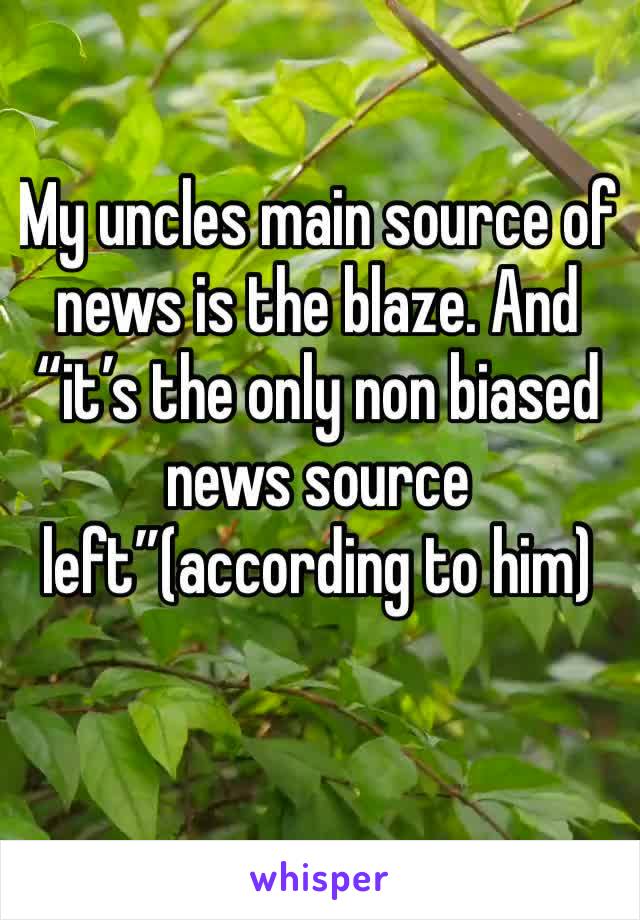 My uncles main source of news is the blaze. And “it’s the only non biased news source left”(according to him) 
