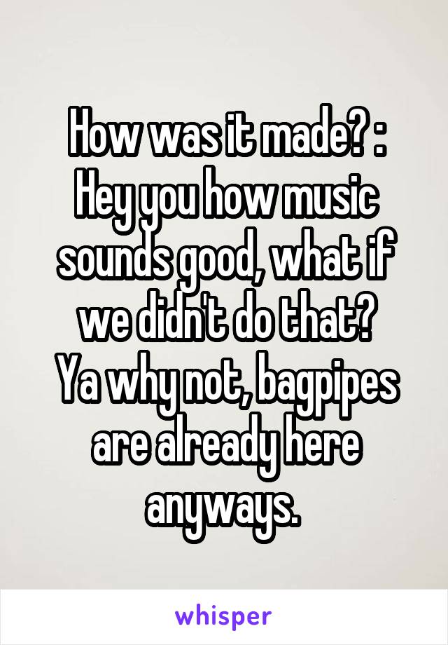 How was it made? :
Hey you how music sounds good, what if we didn't do that?
Ya why not, bagpipes are already here anyways. 