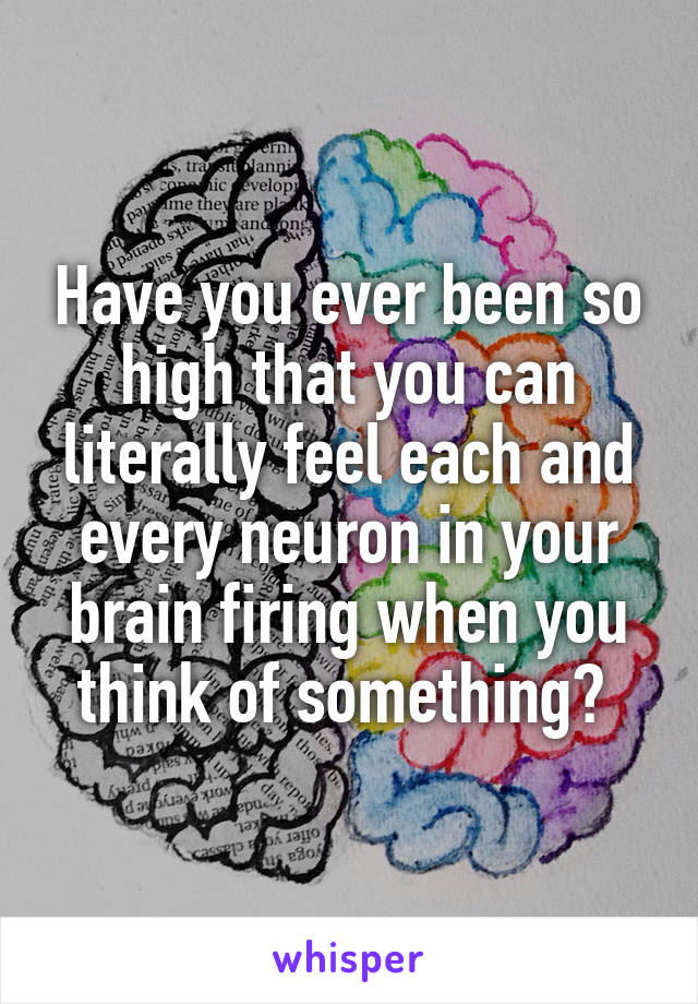 Have you ever been so high that you can literally feel each and every neuron in your brain firing when you think of something? 