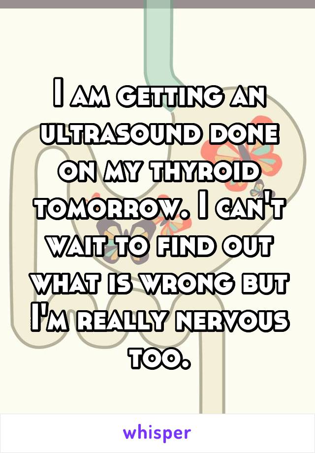 I am getting an ultrasound done on my thyroid tomorrow. I can't wait to find out what is wrong but I'm really nervous too.
