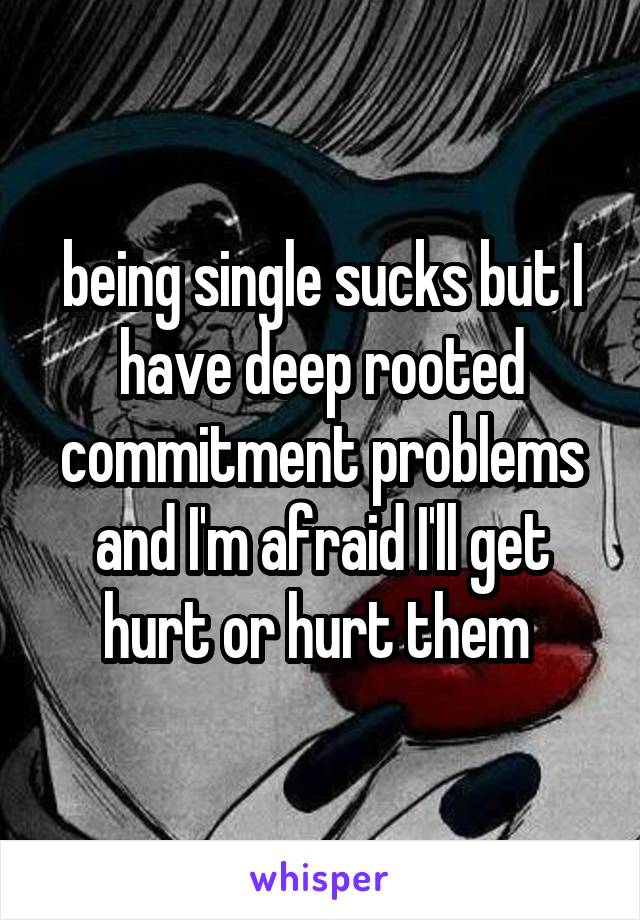 being single sucks but I have deep rooted commitment problems and I'm afraid I'll get hurt or hurt them 
