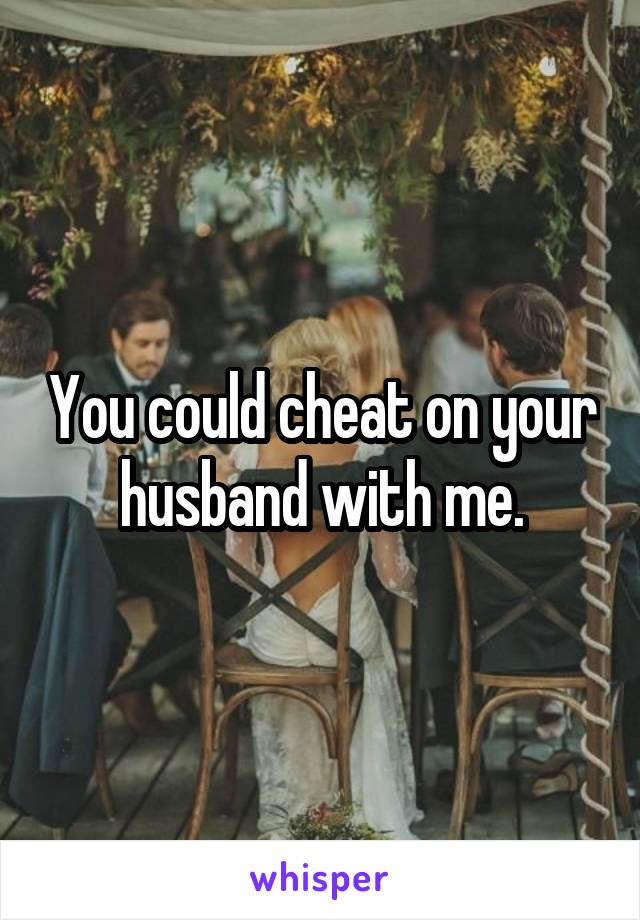You could cheat on your husband with me.