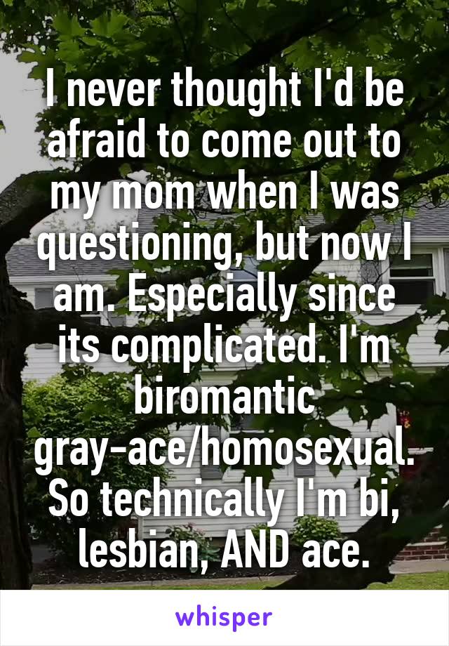 I never thought I'd be afraid to come out to my mom when I was questioning, but now I am. Especially since its complicated. I'm biromantic gray-ace/homosexual. So technically I'm bi, lesbian, AND ace.