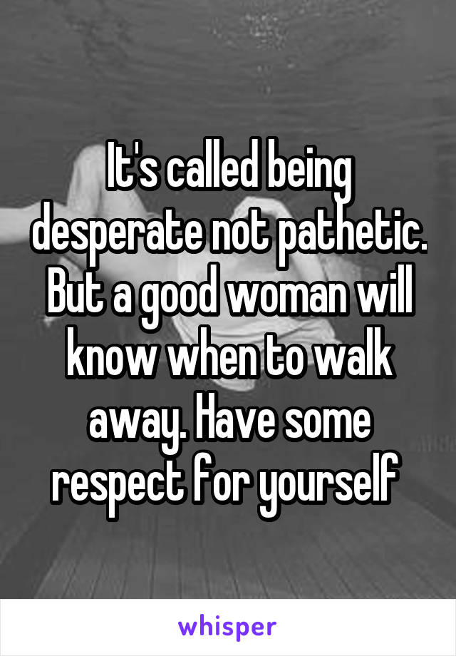 It's called being desperate not pathetic. But a good woman will know when to walk away. Have some respect for yourself 