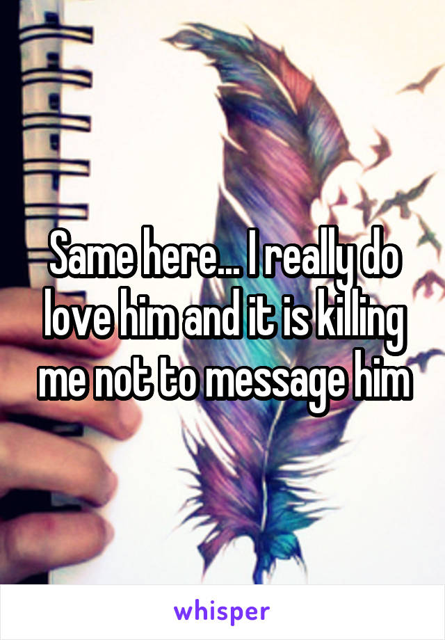 Same here... I really do love him and it is killing me not to message him