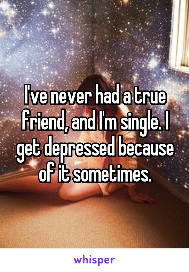 I've never had a true friend, and I'm single. I get depressed because of it sometimes.