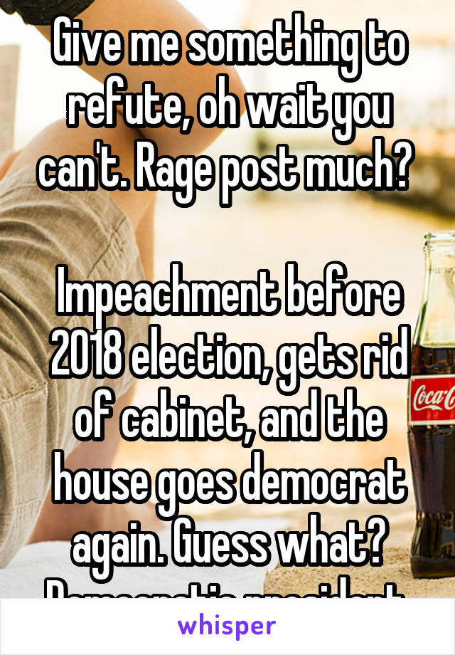 Give me something to refute, oh wait you can't. Rage post much? 

Impeachment before 2018 election, gets rid of cabinet, and the house goes democrat again. Guess what? Democratic president.