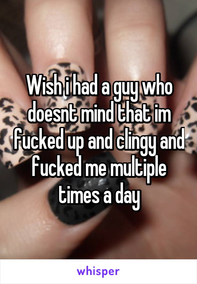 Wish i had a guy who doesnt mind that im fucked up and clingy and fucked me multiple times a day