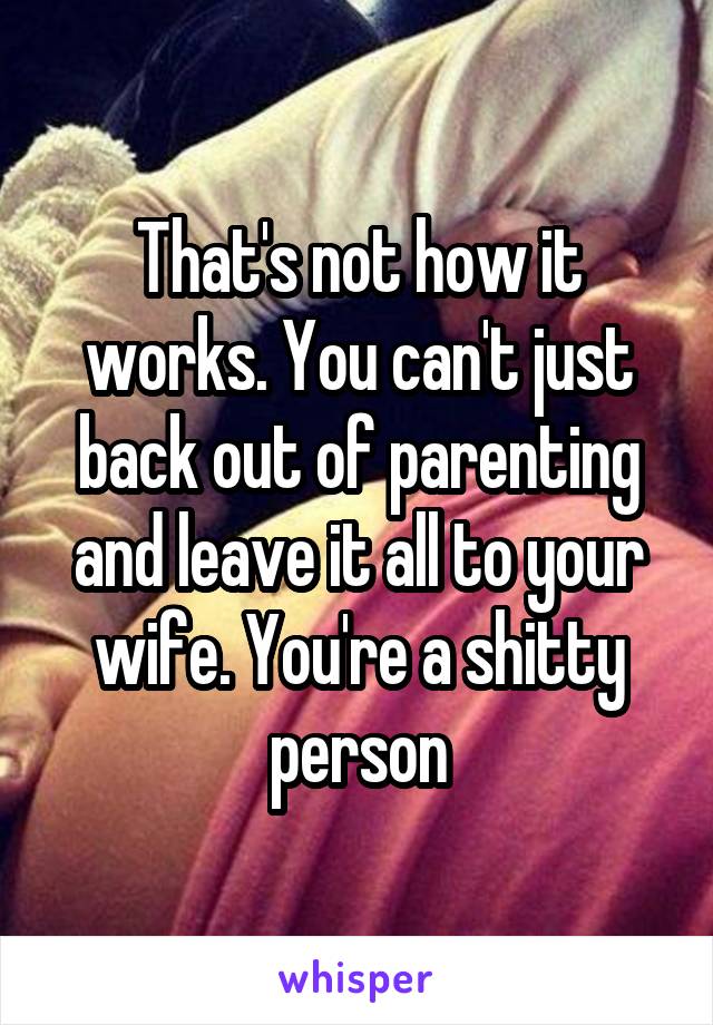 That's not how it works. You can't just back out of parenting and leave it all to your wife. You're a shitty person