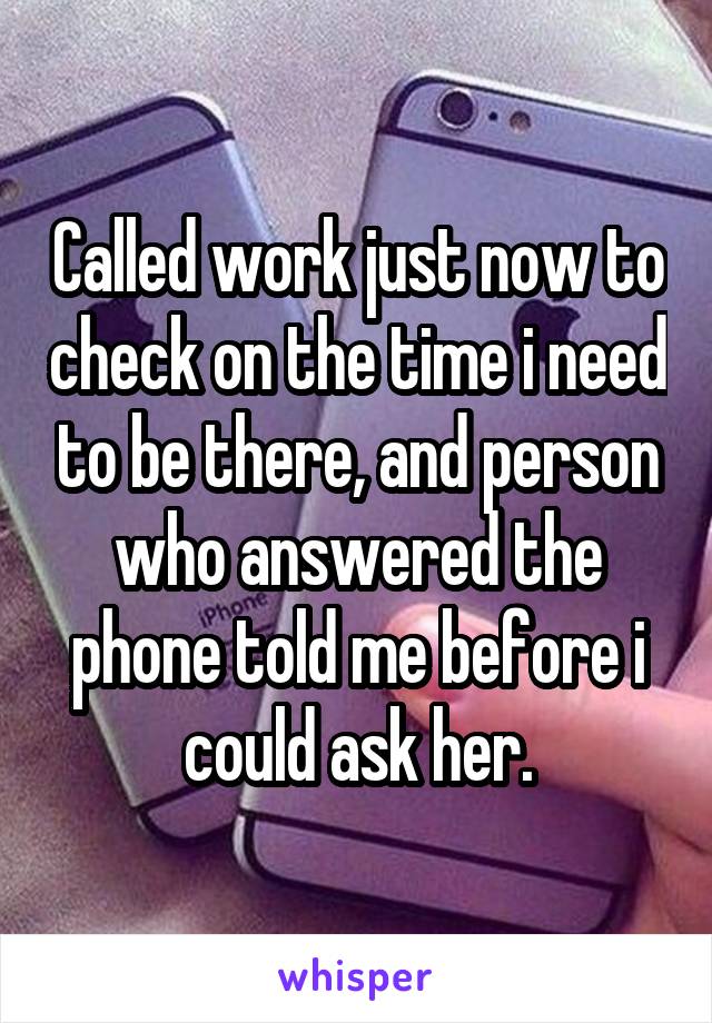 Called work just now to check on the time i need to be there, and person who answered the phone told me before i could ask her.