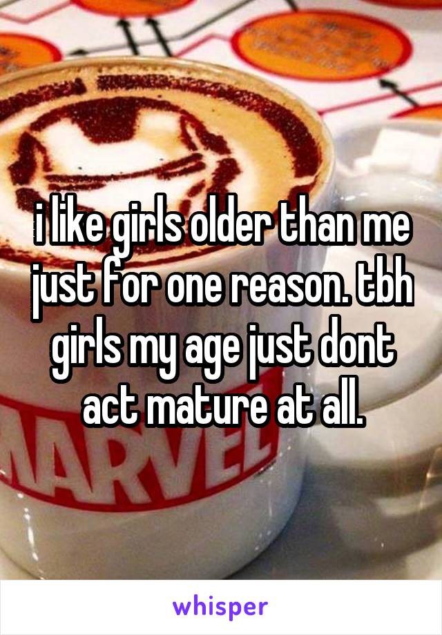 i like girls older than me just for one reason. tbh girls my age just dont act mature at all.