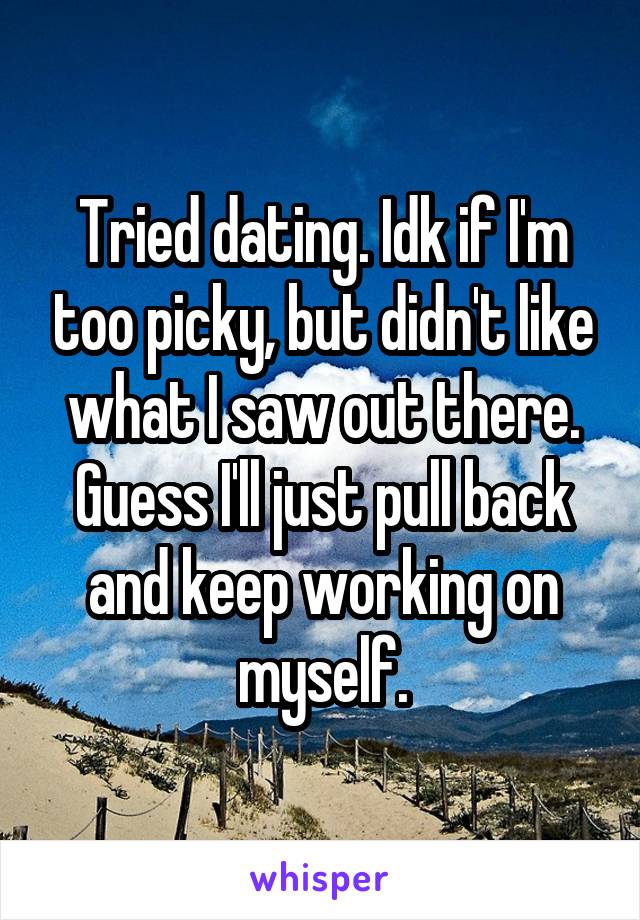 Tried dating. Idk if I'm too picky, but didn't like what I saw out there. Guess I'll just pull back and keep working on myself.