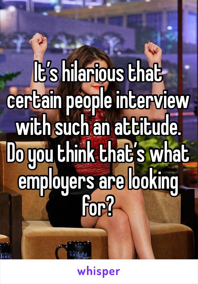 It’s hilarious that certain people interview with such an attitude. Do you think that’s what employers are looking for?