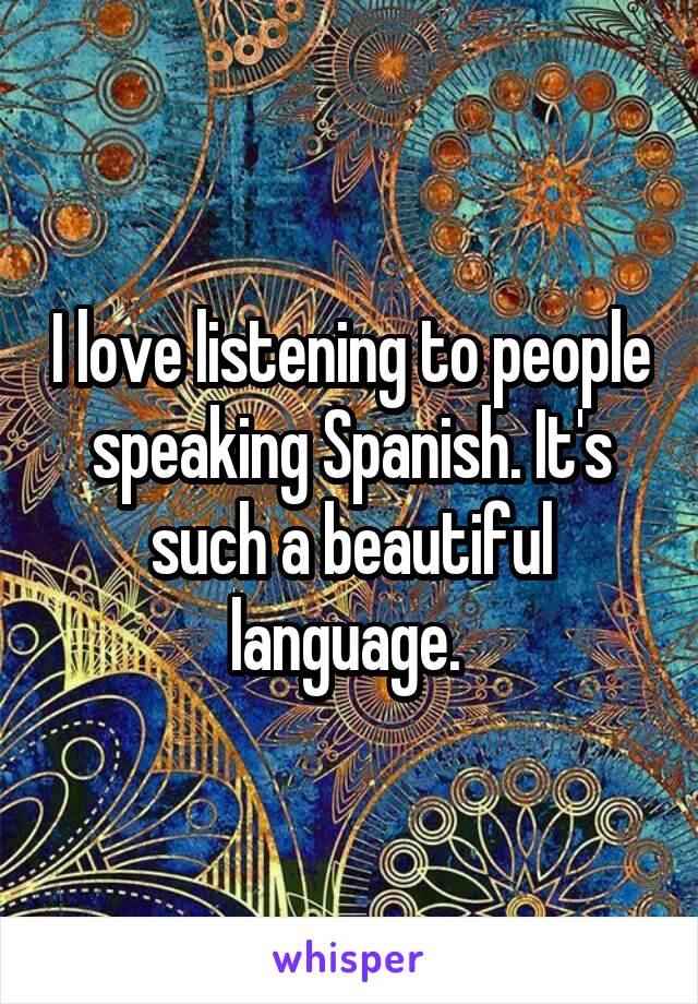 I love listening to people speaking Spanish. It's such a beautiful language. 