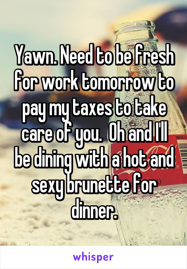 Yawn. Need to be fresh for work tomorrow to pay my taxes to take care of you.  Oh and I'll be dining with a hot and sexy brunette for dinner.