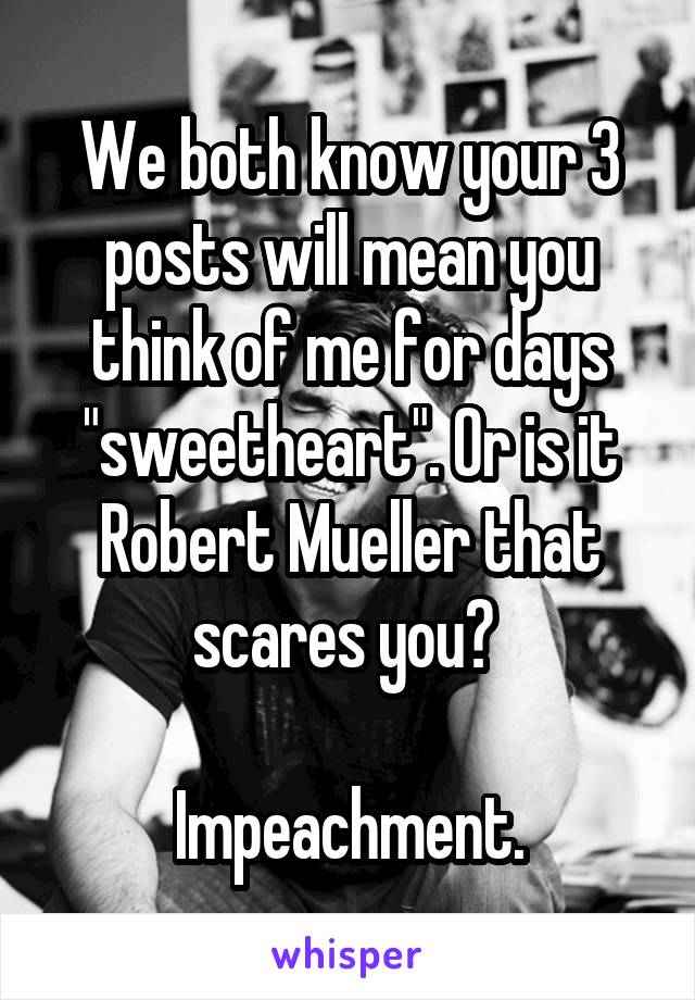 We both know your 3 posts will mean you think of me for days "sweetheart". Or is it Robert Mueller that scares you? 

Impeachment.