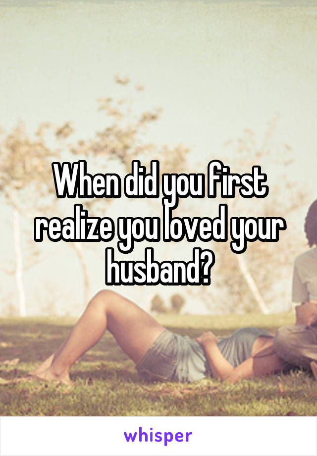 When did you first realize you loved your husband?
