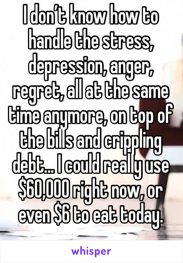 I don’t know how to handle the stress, depression, anger, regret, all at the same time anymore, on top of the bills and crippling debt... I could really use $60,000 right now, or even $6 to eat today.