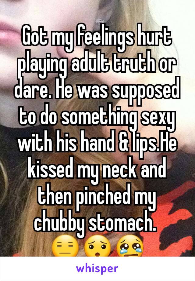 Got my feelings hurt playing adult truth or dare. He was supposed to do something sexy with his hand & lips.He kissed my neck and then pinched my chubby stomach. 
😑😯😢