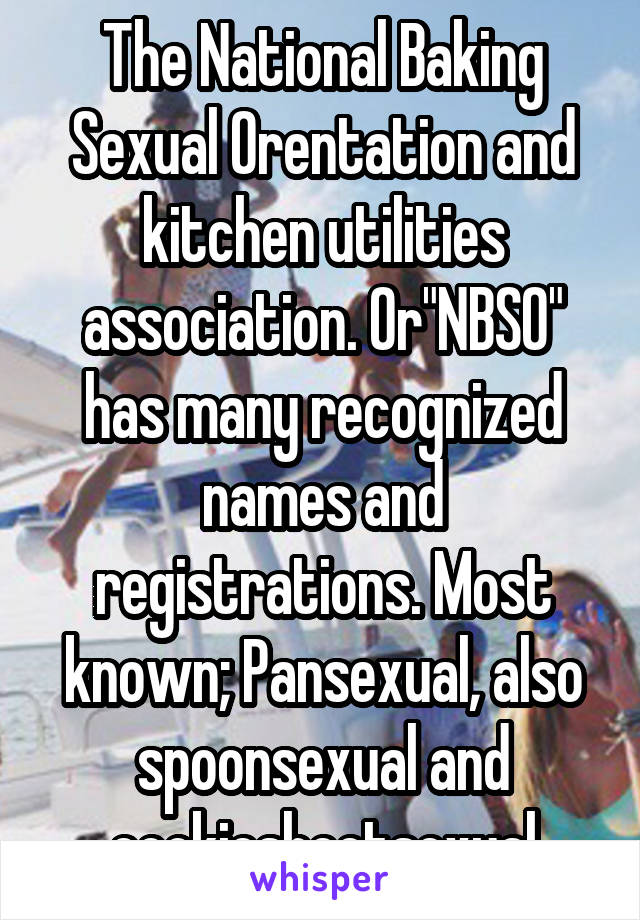 The National Baking Sexual Orentation and kitchen utilities association. Or"NBSO" has many recognized names and registrations. Most known; Pansexual, also spoonsexual and cookiesheetsexual