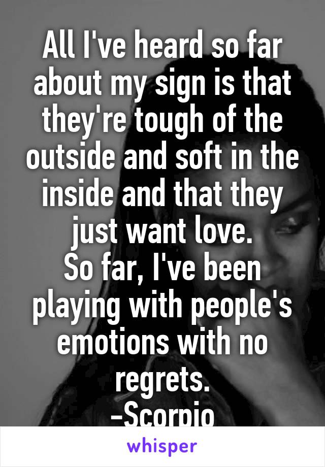 All I've heard so far about my sign is that they're tough of the outside and soft in the inside and that they just want love.
So far, I've been playing with people's emotions with no regrets.
-Scorpio