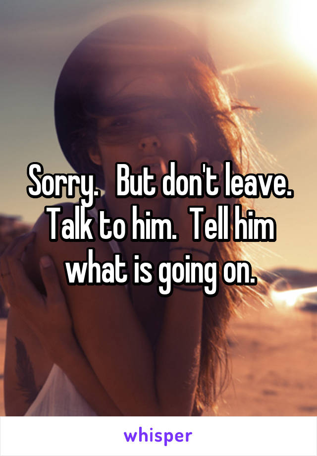 Sorry.   But don't leave. Talk to him.  Tell him what is going on.