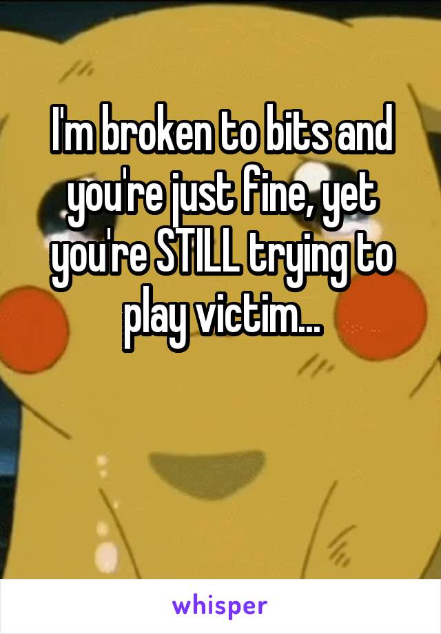 I'm broken to bits and you're just fine, yet you're STILL trying to play victim...


