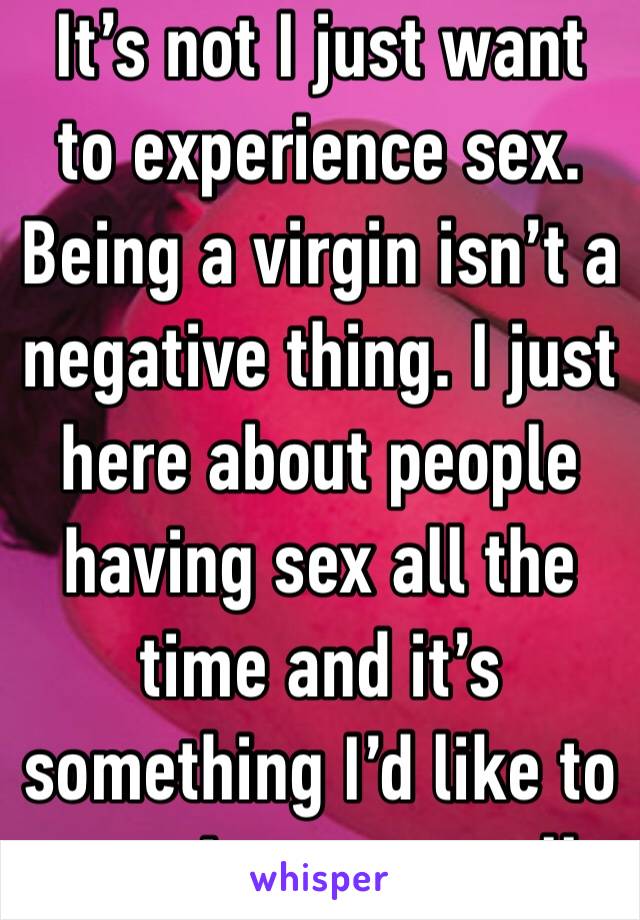 It’s not I just want to experience sex. Being a virgin isn’t a negative thing. I just  here about people having sex all the time and it’s something I’d like to experience as well. 