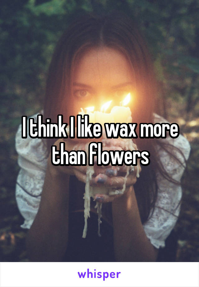 I think I like wax more than flowers