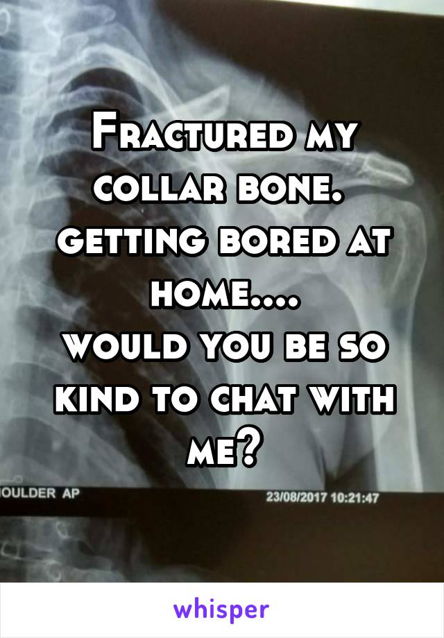 Fractured my collar bone. 
getting bored at home....
would you be so kind to chat with me?
