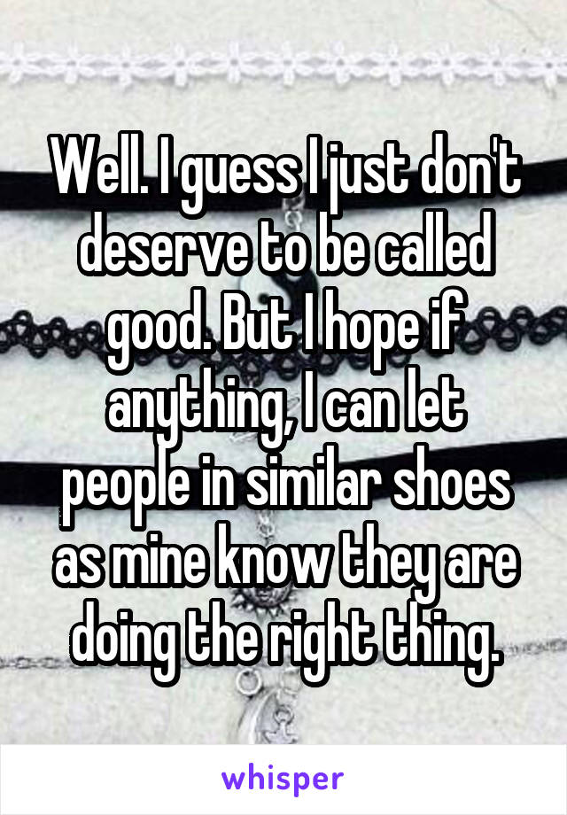 Well. I guess I just don't deserve to be called good. But I hope if anything, I can let people in similar shoes as mine know they are doing the right thing.