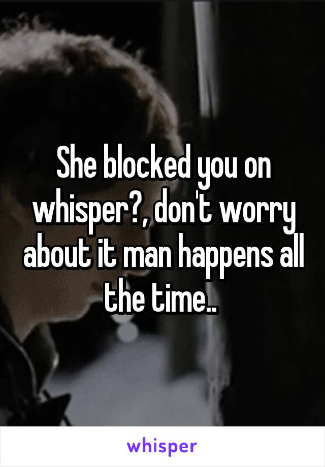 She blocked you on whisper?, don't worry about it man happens all the time.. 