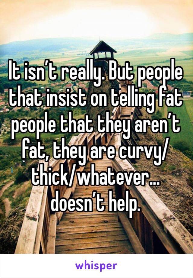 It isn’t really. But people that insist on telling fat people that they aren’t fat, they are curvy/thick/whatever... doesn’t help. 