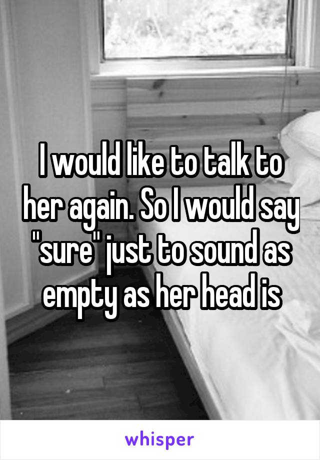 I would like to talk to her again. So I would say "sure" just to sound as empty as her head is