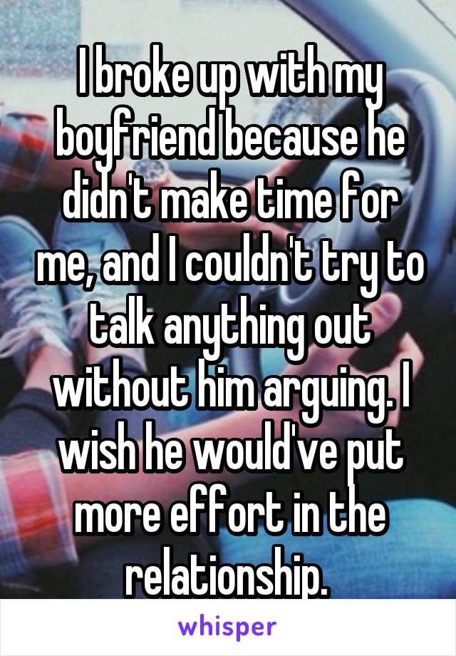 I broke up with my boyfriend because he didn't make time for me, and I couldn't try to talk anything out without him arguing. I wish he would've put more effort in the relationship. 
