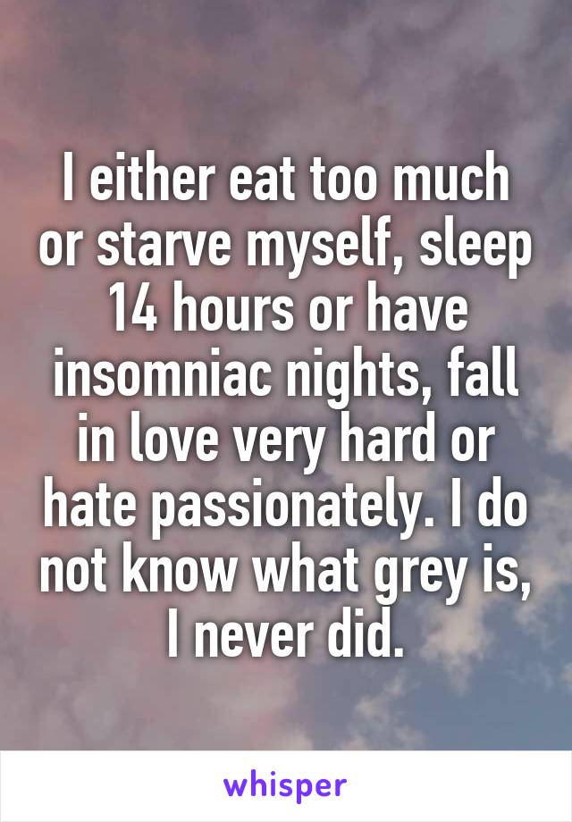I either eat too much or starve myself, sleep 14 hours or have insomniac nights, fall in love very hard or hate passionately. I do not know what grey is, I never did.