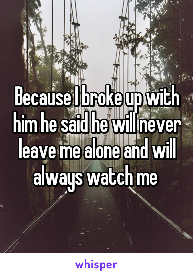 Because I broke up with him he said he will never leave me alone and will always watch me 