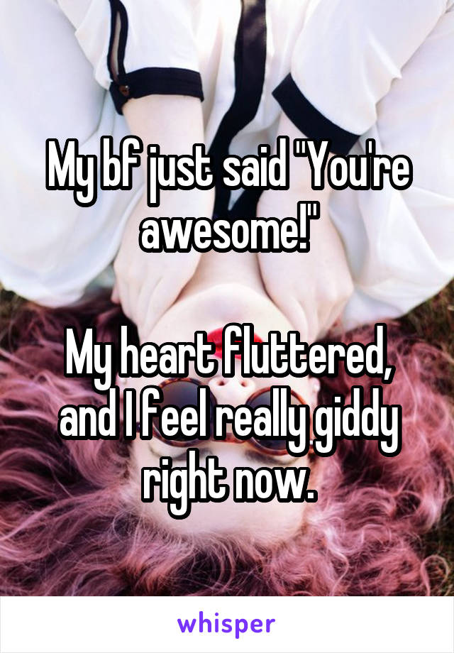 My bf just said "You're awesome!"

My heart fluttered, and I feel really giddy right now.
