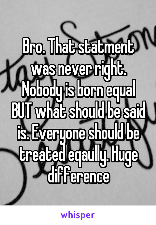 Bro. That statment was never right. Nobody is born equal BUT what should be said is. Everyone should be treated eqaully. Huge difference
