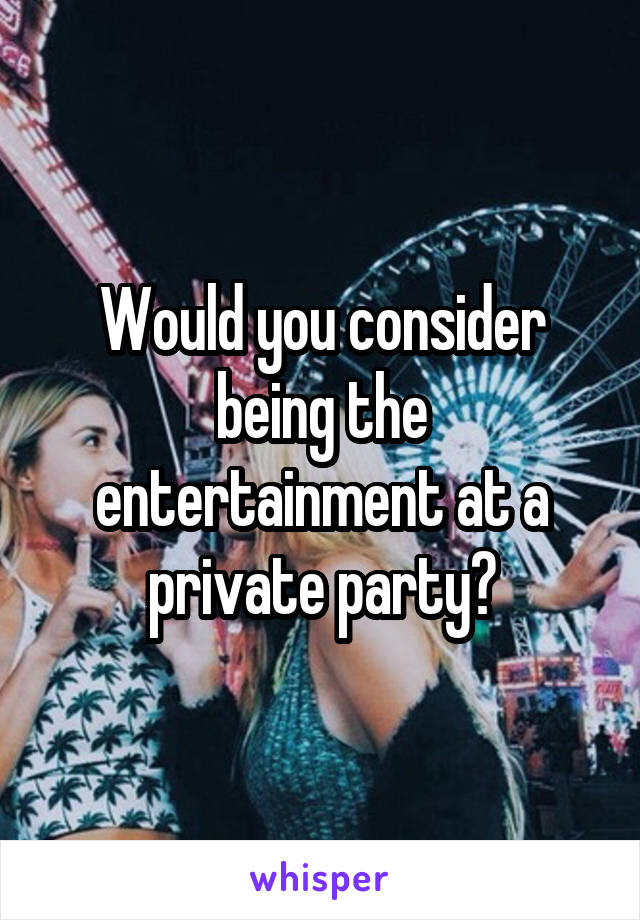Would you consider being the entertainment at a private party?