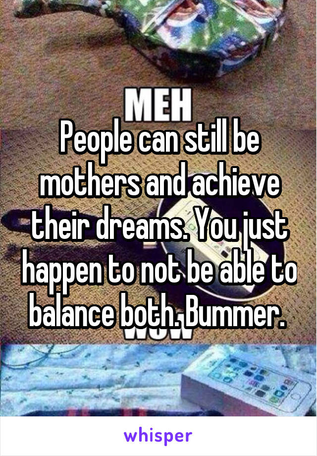 People can still be mothers and achieve their dreams. You just happen to not be able to balance both. Bummer. 
