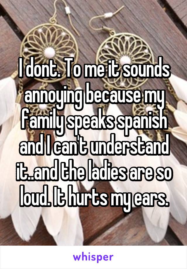 I dont. To me it sounds annoying because my family speaks spanish and I can't understand it..and the ladies are so loud. It hurts my ears.