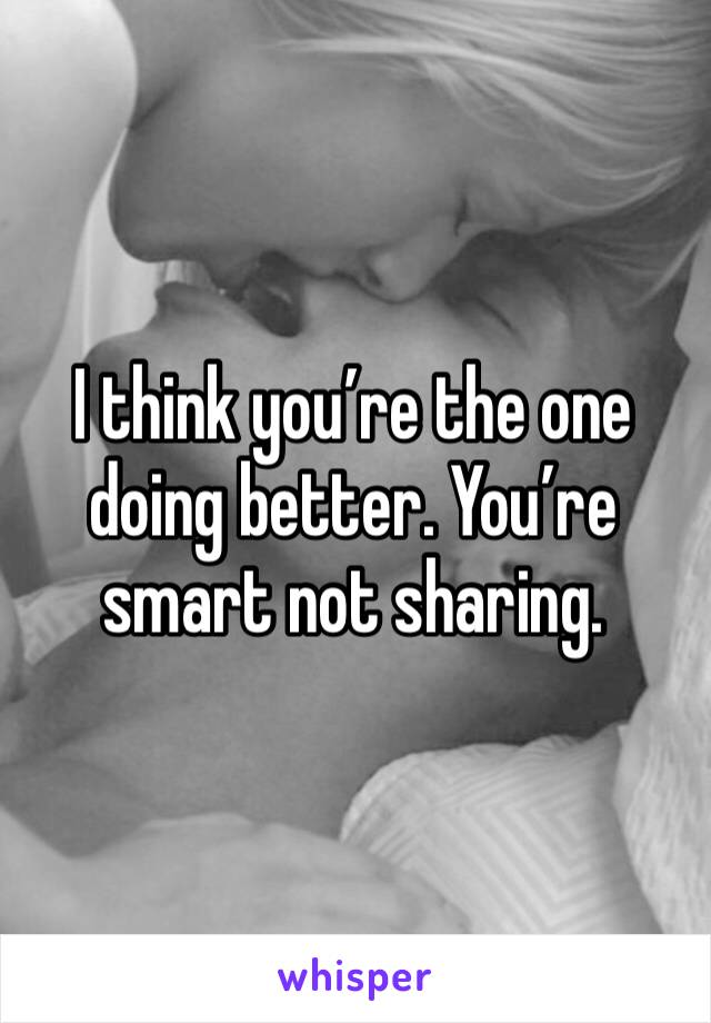 I think you’re the one doing better. You’re smart not sharing. 