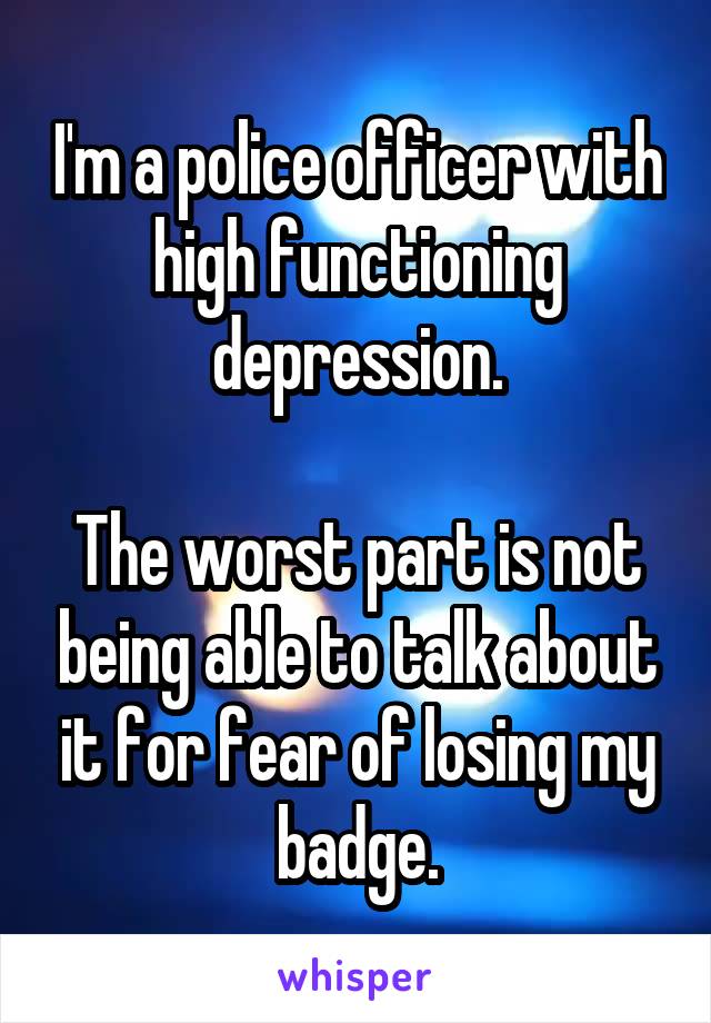 I'm a police officer with high functioning depression.

The worst part is not being able to talk about it for fear of losing my badge.