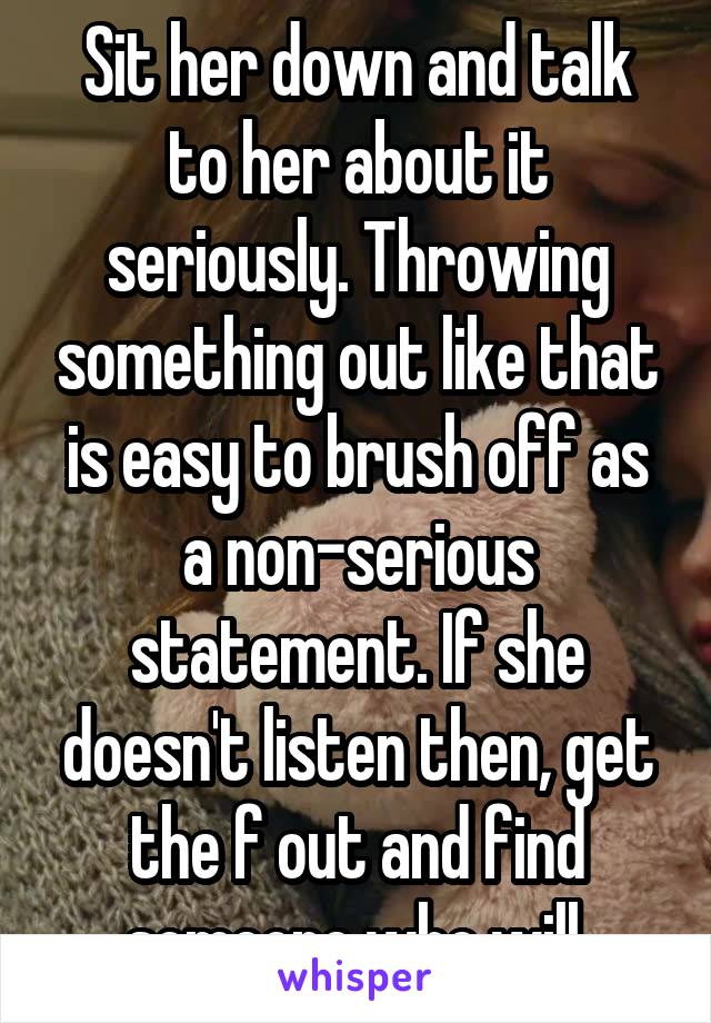 Sit her down and talk to her about it seriously. Throwing something out like that is easy to brush off as a non-serious statement. If she doesn't listen then, get the f out and find someone who will.