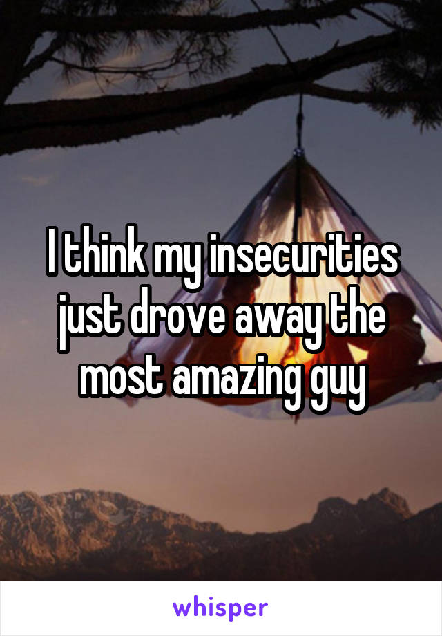 I think my insecurities just drove away the most amazing guy