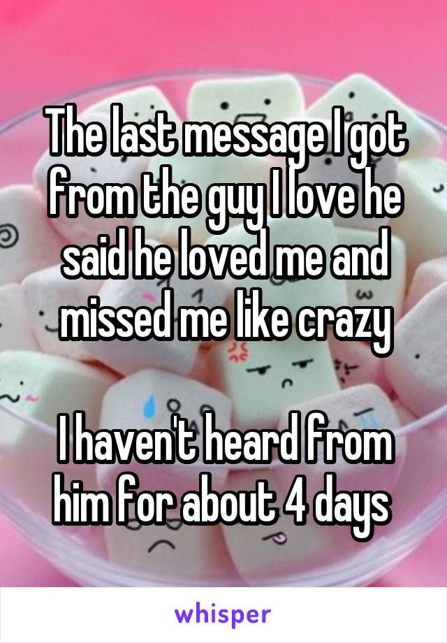 The last message I got from the guy I love he said he loved me and missed me like crazy

I haven't heard from him for about 4 days 