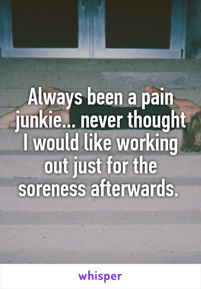 Always been a pain junkie... never thought I would like working out just for the soreness afterwards. 