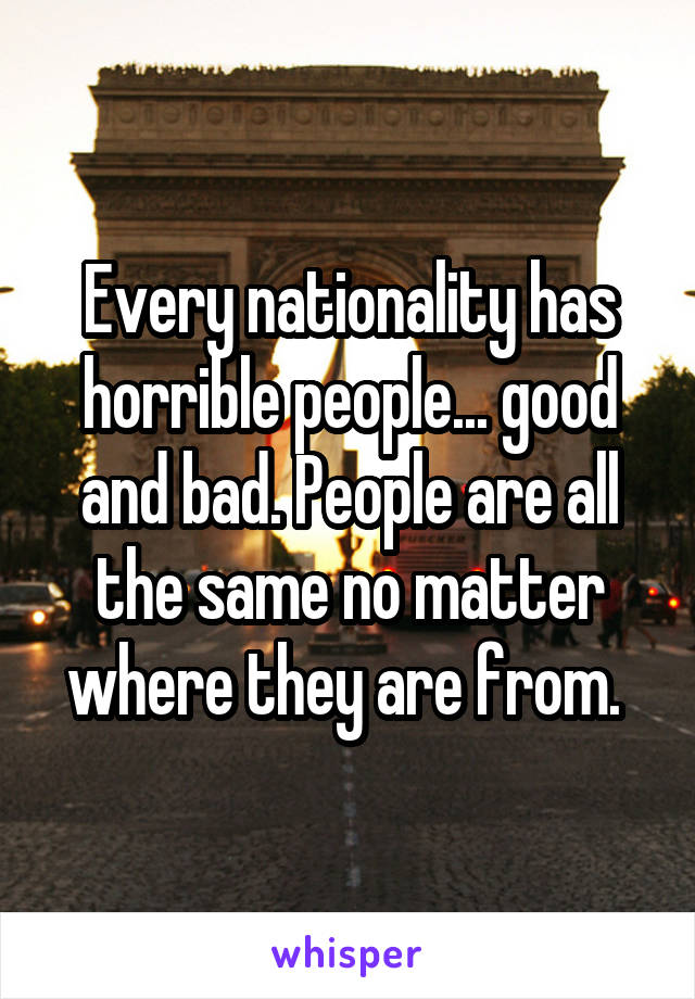 Every nationality has horrible people... good and bad. People are all the same no matter where they are from. 
